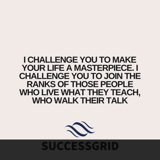 I challenge you to make your life a masterpiece. I challenge you to join the ranks of those people who live what they teach, who walk their talk