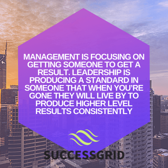 Management is focusing on getting someone to get a result. Leadership is producing a standard in someone that when you’re gone they will live by to produce higher level results consistently