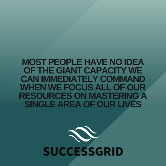 Most people have no idea of the giant capacity we can immediately command when we focus all of our resources on mastering a single area of our lives