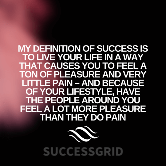My definition of success is to live your life in a way that causes you to feel a ton of pleasure and very little pain