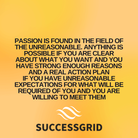 Passion is found in the field of the unreasonable. Anything is possible if you are clear about what you want and you have strong enough reasons and a real action plan