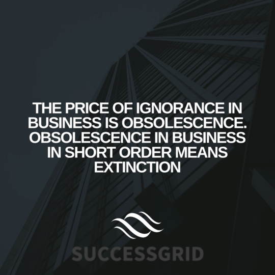 The price of ignorance in business is obsolescence. Obsolescence in business in short order means extinction