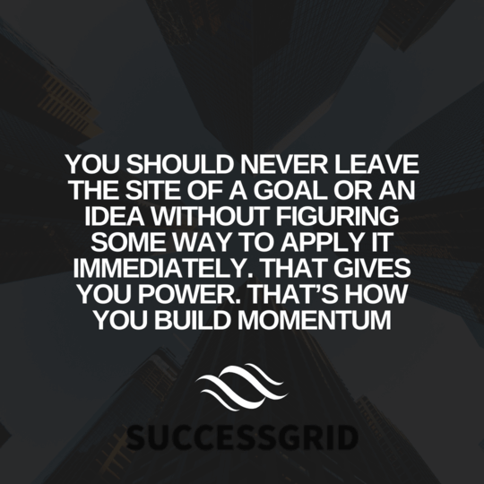 You should never leave the site of a goal or an idea without figuring some way to apply it immediately. That gives you power. That’s how you build momentum