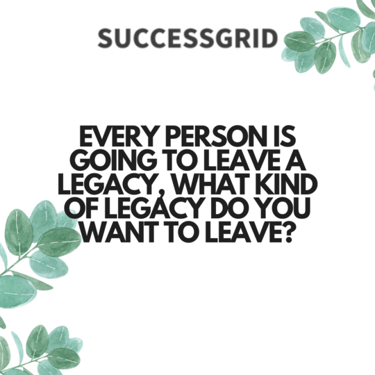 every person is going to leave a legacy, what kind of legacy do you want to leave